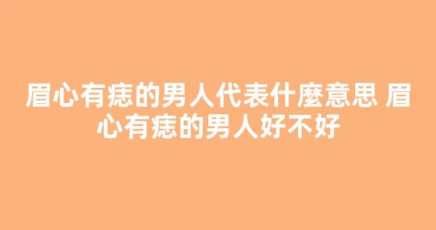 眉心有痣的男人代表什麼意思 眉心有痣的男人好不好